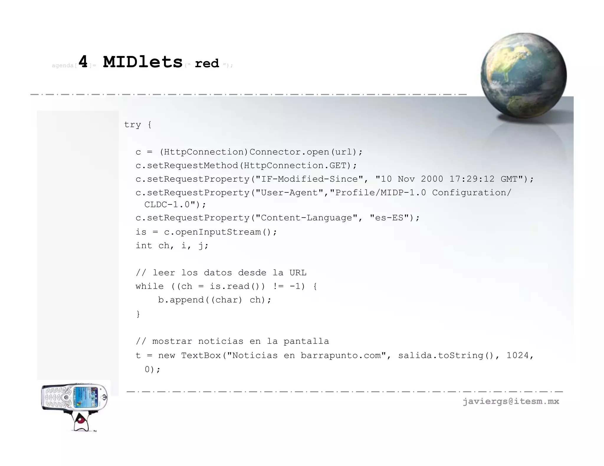 agenda[   4 MIDlets
          ]=            (“   red ”);



               try {

                c = (HttpConnection)Connector.open(url);
                c.setRequestMethod(HttpConnection.GET);
                c.setRequestProperty("IF-Modified-Since", "10 Nov 2000 17:29:12 GMT");
                c.setRequestProperty("User-Agent","Profile/MIDP-1.0 Configuration/
                  CLDC-1.0");
                c.setRequestProperty("Content-Language", "es-ES");
                is = c.openInputStream();
                int ch, i, j;

                // leer los datos desde la URL
                while ((ch = is.read()) != -1) {
                    b.append((char) ch);
                }

                // mostrar noticias en la pantalla
                t = new TextBox("Noticias en barrapunto.com", salida.toString(), 1024,
                  0);


                                                                         javiergs@itesm.mx
 
