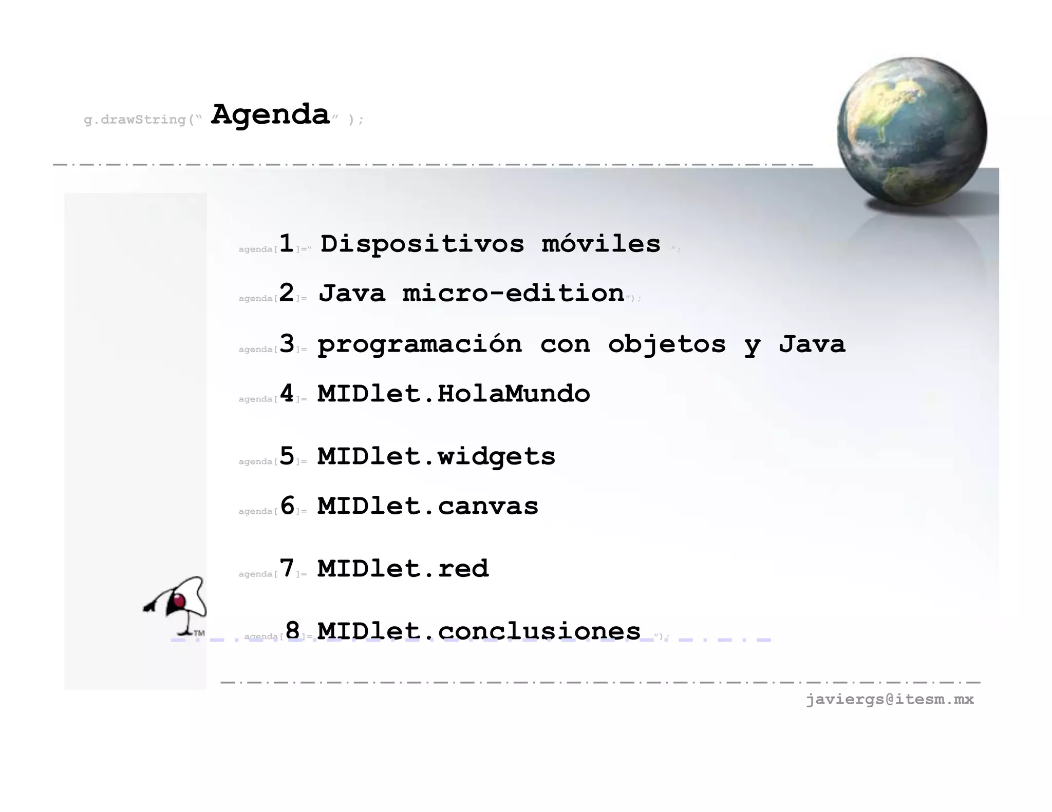 g.drawString(“   Agenda” );


                  agenda[   1 Dispositivos móviles
                             ]=“                               ”;




                  agenda[   2 Java micro-edition
                             ]=                    ”);




                  agenda[   3 programación con objetos y Java
                             ]=




                  agenda[   4 MIDlet.HolaMundo
                             ]=




                  agenda[   5 MIDlet.widgets
                             ]=




                  agenda[   6 MIDlet.canvas
                             ]=




                  agenda[   7 MIDlet.red
                             ]=




                   agenda[   8 MIDlet.conclusiones
                              ]=                         ”);




                                                                    javiergs@itesm.mx
 