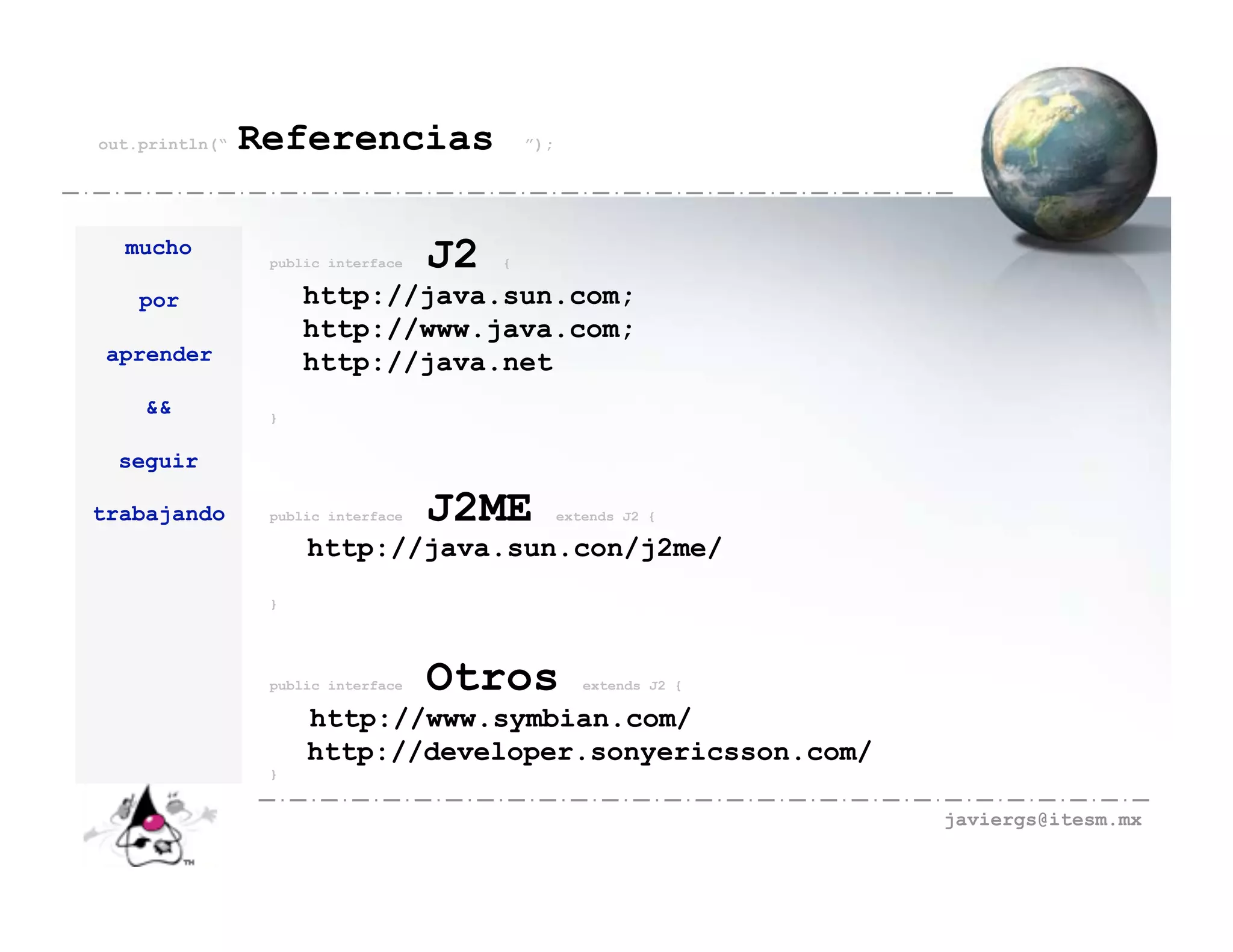 out.println(“   Referencias                  ”);




  mucho
                 public interface   J2   {

    por              http://java.sun.com;
                     http://www.java.com;
 aprender            http://java.net
    &&           }


  seguir

trabajando       public interface   J2ME           extends J2 {

                     http://java.sun.con/j2me/
                 }




                 public interface   Otros             extends J2 {

                     http://www.symbian.com/
                     http://developer.sonyericsson.com/
                 }


                                                                     javiergs@itesm.mx
 