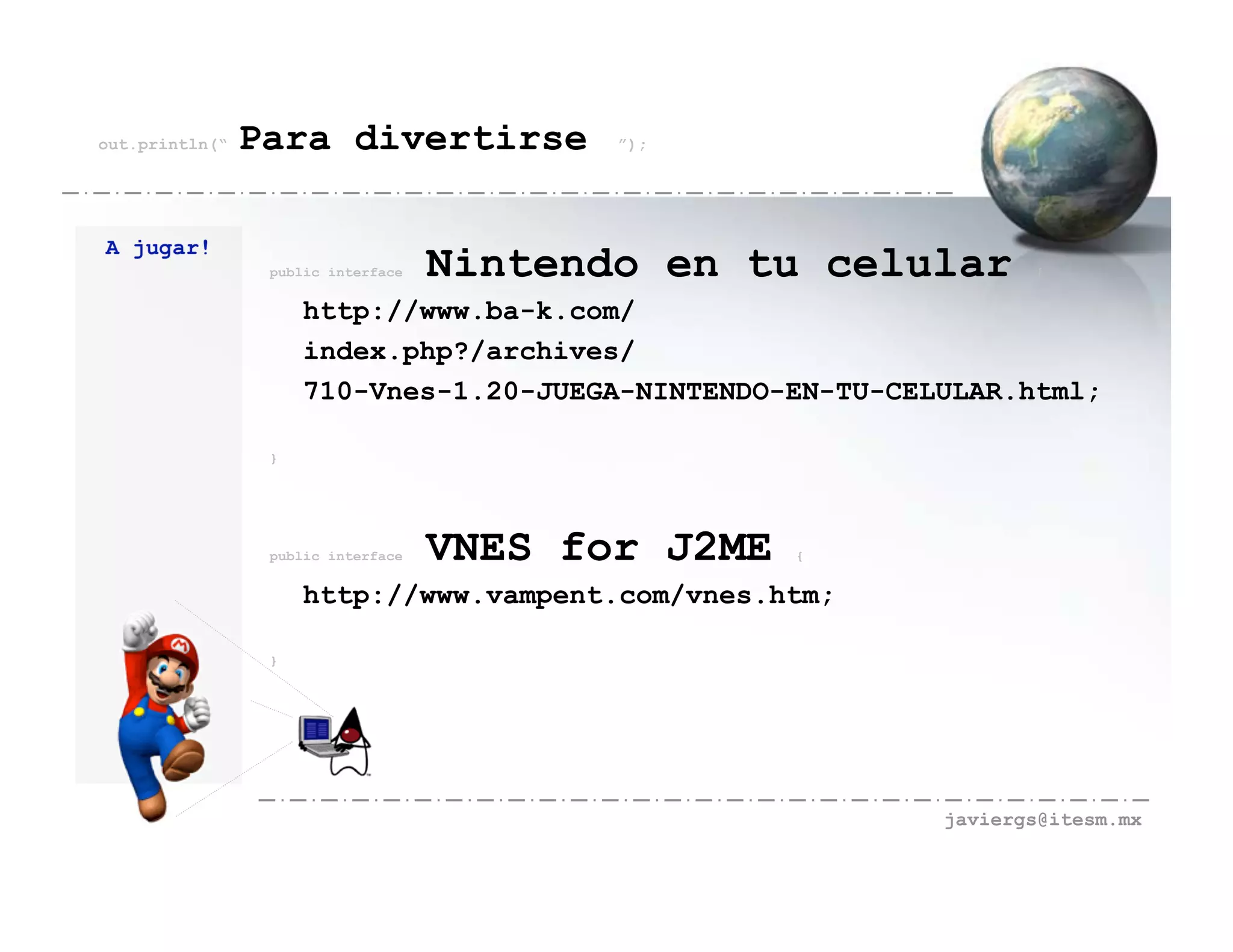 out.println(“   Para divertirse            ”);




A jugar!
                 public interface   Nintendo en tu celular        {


                     http://www.ba-k.com/
                     index.php?/archives/
                     710-Vnes-1.20-JUEGA-NINTENDO-EN-TU-CELULAR.html;

                 }




                 public interface   VNES for J2ME   {


                     http://www.vampent.com/vnes.htm;

                 }




                                                           javiergs@itesm.mx
 