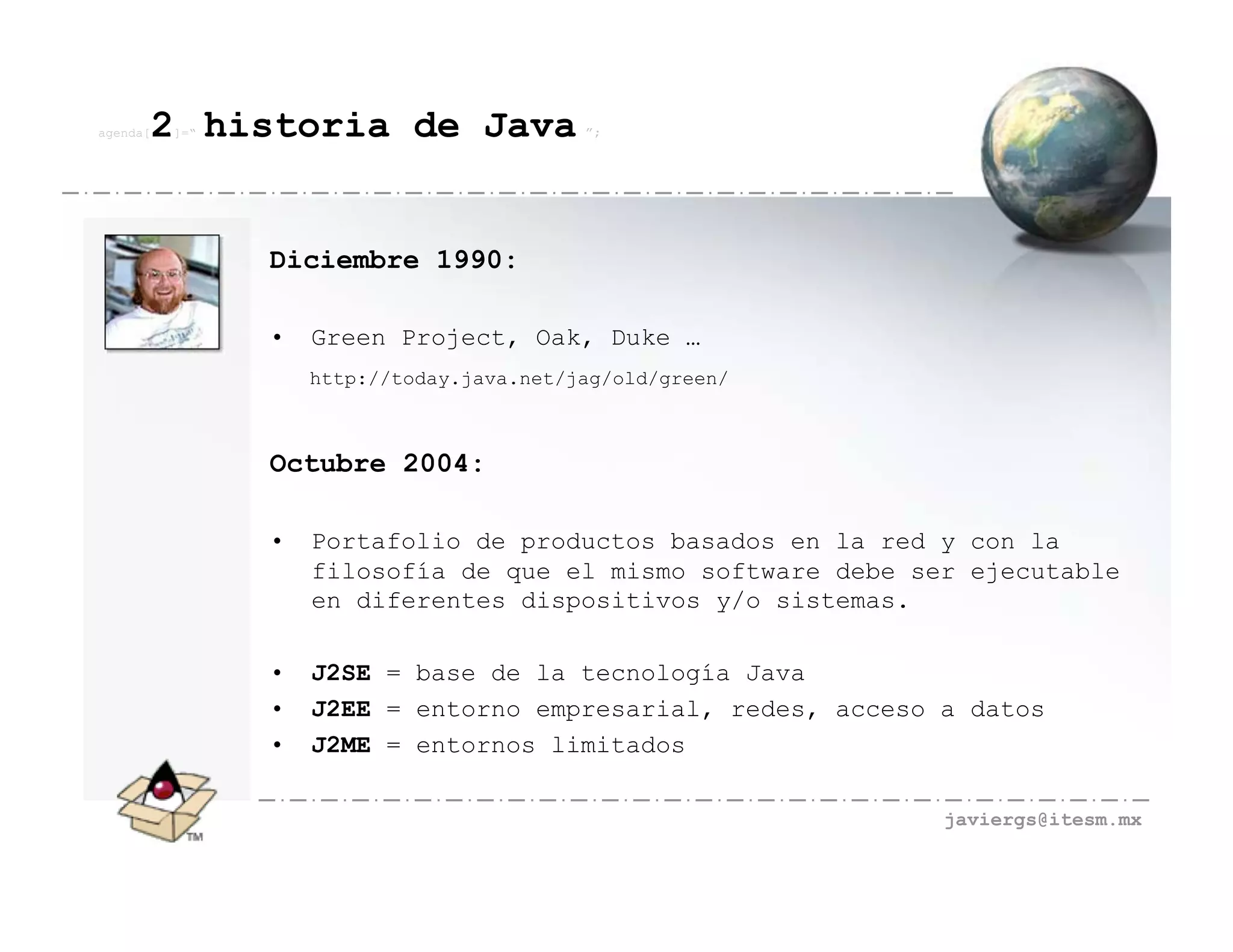 agenda[   2 historia de Java
          ]=“                              ”;




                Diciembre 1990:

                •   Green Project, Oak, Duke …
                    http://today.java.net/jag/old/green/



                Octubre 2004:

                •   Portafolio de productos basados en la red y con la
                    filosofía de que el mismo software debe ser ejecutable
                    en diferentes dispositivos y/o sistemas.

                •   J2SE = base de la tecnología Java
                •   J2EE = entorno empresarial, redes, acceso a datos
                •   J2ME = entornos limitados

                                                              javiergs@itesm.mx
 