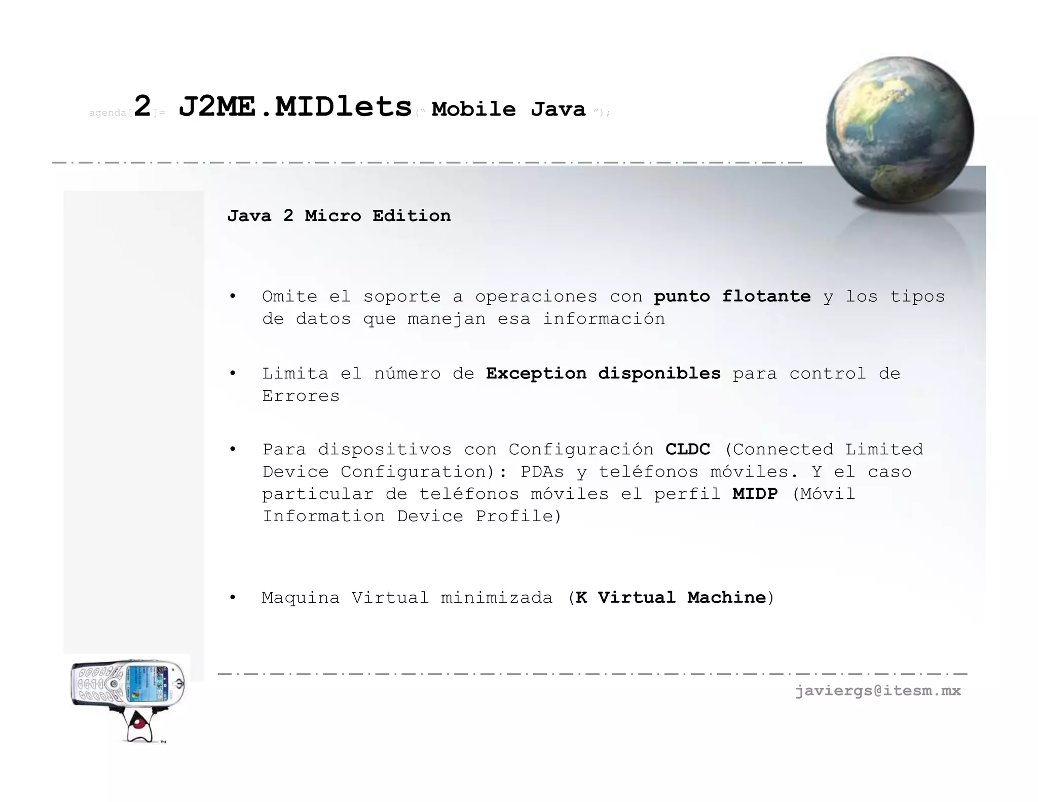 agenda[   2 J2ME.MIDlets
          ]=                    (“   Mobile Java ”);



               Java 2 Micro Edition



               •   Omite el soporte a operaciones con punto flotante y los tipos
                   de datos que manejan esa información

               •   Limita el número de Exception disponibles para control de
                   Errores

               •   Para dispositivos con Configuración CLDC (Connected Limited
                   Device Configuration): PDAs y teléfonos móviles. Y el caso
                   particular de teléfonos móviles el perfil MIDP (Móvil
                   Information Device Profile)



               •   Maquina Virtual minimizada (K Virtual Machine)



                                                                    javiergs@itesm.mx
 