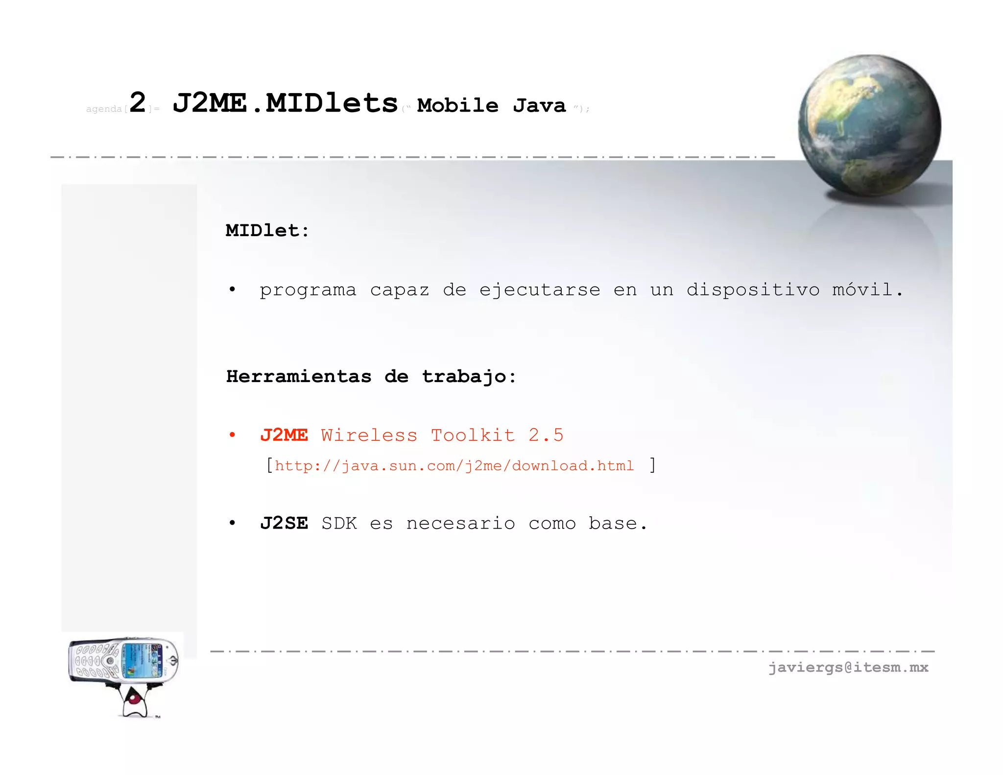 agenda[   2 J2ME.MIDlets
          ]=                     (“   Mobile Java ”);




               MIDlet:

               •   programa capaz de ejecutarse en un dispositivo móvil.



               Herramientas de trabajo:

               •   J2ME Wireless Toolkit 2.5
                   [http://java.sun.com/j2me/download.html ]

               •   J2SE SDK es necesario como base.




                                                               javiergs@itesm.mx
 