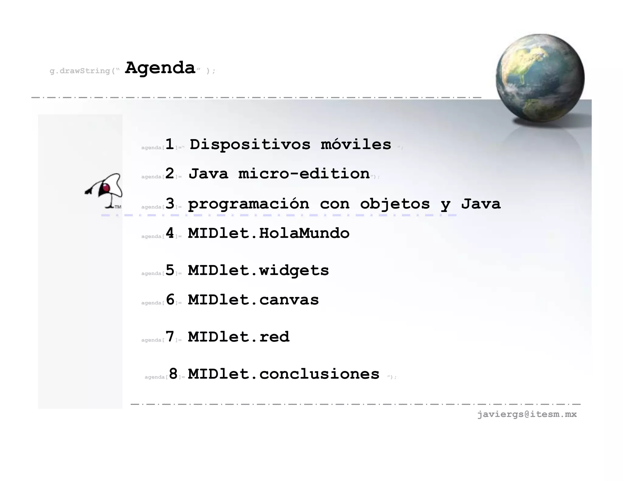 g.drawString(“   Agenda” );


                  agenda[   1 Dispositivos móviles
                             ]=“                               ”;




                  agenda[   2 Java micro-edition
                             ]=                    ”);




                  agenda[   3 programación con objetos y Java
                             ]=




                  agenda[   4 MIDlet.HolaMundo
                             ]=




                  agenda[   5 MIDlet.widgets
                             ]=




                  agenda[   6 MIDlet.canvas
                             ]=




                  agenda[   7 MIDlet.red
                             ]=




                   agenda[   8 MIDlet.conclusiones
                              ]=                         ”);




                                                                    javiergs@itesm.mx
 