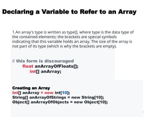 11
Declaring a Variable to Refer to an Array
// this form is discouraged
float anArrayOfFloats[];
int[] anArray;
1.An array's type is written as type[], where type is the data type of
the contained elements; the brackets are special symbols
indicating that this variable holds an array. The size of the array is
not part of its type (which is why the brackets are empty).
Creating an Array
Int[] anArray = new int[10];
String[] anArrayOfStrings = new String[10];
Object[] anArrayOfObjects = new Object[10];
 