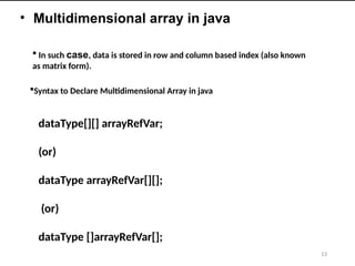 13
• Multidimensional array in java
 In such case, data is stored in row and column based index (also known
as matrix form).
Syntax to Declare Multidimensional Array in java
dataType[][] arrayRefVar;
(or)
dataType arrayRefVar[][];
(or)
dataType []arrayRefVar[];
 
