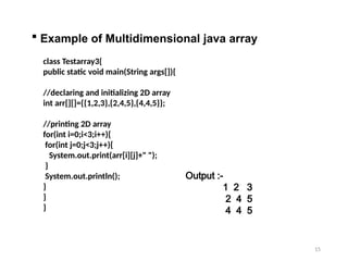 15
 Example of Multidimensional java array
class Testarray3{
public static void main(String args[]){
//declaring and initializing 2D array
int arr[][]={{1,2,3},{2,4,5},{4,4,5}};
//printing 2D array
for(int i=0;i<3;i++){
for(int j=0;j<3;j++){
System.out.print(arr[i][j]+" ");
}
System.out.println();
}
}
}
Output :-
1 2 3
2 4 5
4 4 5
 