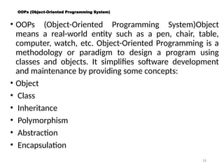 16
OOPs (Object-Oriented Programming System)
• OOPs (Object-Oriented Programming System)Object
means a real-world entity such as a pen, chair, table,
computer, watch, etc. Object-Oriented Programming is a
methodology or paradigm to design a program using
classes and objects. It simplifies software development
and maintenance by providing some concepts:
• Object
• Class
• Inheritance
• Polymorphism
• Abstraction
• Encapsulation
 