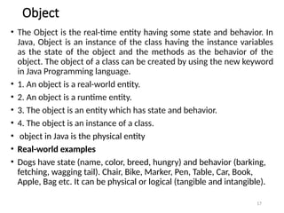 17
Object
• The Object is the real-time entity having some state and behavior. In
Java, Object is an instance of the class having the instance variables
as the state of the object and the methods as the behavior of the
object. The object of a class can be created by using the new keyword
in Java Programming language.
• 1. An object is a real-world entity.
• 2. An object is a runtime entity.
• 3. The object is an entity which has state and behavior.
• 4. The object is an instance of a class.
• object in Java is the physical entity
• Real-world examples
• Dogs have state (name, color, breed, hungry) and behavior (barking,
fetching, wagging tail). Chair, Bike, Marker, Pen, Table, Car, Book,
Apple, Bag etc. It can be physical or logical (tangible and intangible).
 