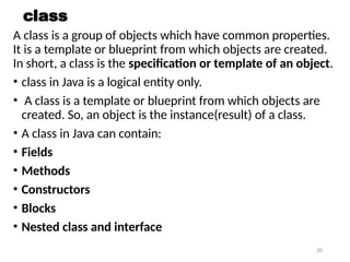 20
class
A class is a group of objects which have common properties.
It is a template or blueprint from which objects are created.
In short, a class is the specification or template of an object.
• class in Java is a logical entity only.
• A class is a template or blueprint from which objects are
created. So, an object is the instance(result) of a class.
• A class in Java can contain:
• Fields
• Methods
• Constructors
• Blocks
• Nested class and interface
 