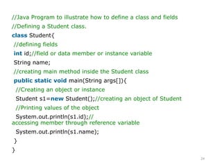 24
//Java Program to illustrate how to define a class and fields
//Defining a Student class.
class Student{
//defining fields
int id;//field or data member or instance variable
String name;
//creating main method inside the Student class
public static void main(String args[]){
//Creating an object or instance
Student s1=new Student();//creating an object of Student
//Printing values of the object
System.out.println(s1.id);//
accessing member through reference variable
System.out.println(s1.name);
}
}
 