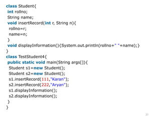 27
class Student{
int rollno;
String name;
void insertRecord(int r, String n){
rollno=r;
name=n;
}
void displayInformation(){System.out.println(rollno+" "+name);}
}
class TestStudent4{
public static void main(String args[]){
Student s1=new Student();
Student s2=new Student();
s1.insertRecord(111,"Karan");
s2.insertRecord(222,"Aryan");
s1.displayInformation();
s2.displayInformation();
}
}
 