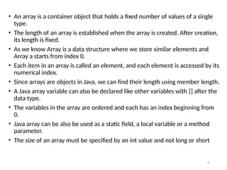 4
• An array is a container object that holds a fixed number of values of a single
type.
• The length of an array is established when the array is created. After creation,
its length is fixed.
• As we know Array is a data structure where we store similar elements and
Array a starts from index 0.
• Each item in an array is called an element, and each element is accessed by its
numerical index.
• Since arrays are objects in Java, we can find their length using member length.
• A Java array variable can also be declared like other variables with [] after the
data type.
• The variables in the array are ordered and each has an index beginning from
0.
• Java array can be also be used as a static field, a local variable or a method
parameter.
• The size of an array must be specified by an int value and not long or short
 