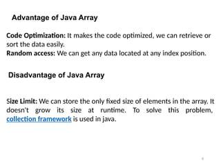 6
Advantage of Java Array
Code Optimization: It makes the code optimized, we can retrieve or
sort the data easily.
Random access: We can get any data located at any index position.
Disadvantage of Java Array
Size Limit: We can store the only fixed size of elements in the array. It
doesn't grow its size at runtime. To solve this problem,
collection framework is used in java.
 