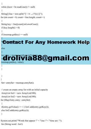 {
while ((text = br.readLine()) != null)
{
String[] line = text.split("[  t .,;:!?(){}]");
for (int count = 0; count < line.length; count++)
{
String key = line[count].toLowerCase();
if (key.length() > 0)
{
if (treemap.get(key) == null)
{
treemap.put(key, 1);
}
else
{
int value = treemap.get(key).intValue();
value++;
treemap.put(key, value);
}
}
}
}
Set> entrySet = treemap.entrySet();
// create an empty array list with an initial capacity
ArrayList list1 = new ArrayList(100);
ArrayList list2 = new ArrayList(100);
for (Map.Entry entry : entrySet)
{
if(entry.getValue() == 1 ) list1.add(entry.getKey());
else list2.add(entry.getKey());
}
System.out.print("Words that appear " + "one "+ "time are: ");
for (String word : list1)
 