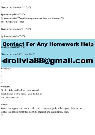 {
System.out.print(word + ", ");
}
System.out.println(" ");
System.out.print("Words that appear more than one time are: ");
for (String word : list2)
{
System.out.print(word + ", ");
}
System.out.println(" ");
}
catch (IOException error)
{
System.out.println("Invalid File");
}
finally
{
br.close();
}
}
}
/*
words.txt
Sophie Sally and Jack were dachshunds
Dachshunds are the best dogs and all dogs
are better than cats
output:
Words that appear one time are: all, best, better, cats, jack, sally, sophie, than, the, were,
Words that appear more than one time are: and, are, dachshunds, dogs,
*/
 