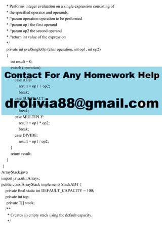 * Performs integer evaluation on a single expression consisting of
* the specified operator and operands.
* //param operation operation to be performed
* //param op1 the first operand
* //param op2 the second operand
* //return int value of the expression
*/
private int evalSingleOp (char operation, int op1, int op2)
{
int result = 0;
switch (operation)
{
case ADD:
result = op1 + op2;
break;
case SUBTRACT:
result = op1 - op2;
break;
case MULTIPLY:
result = op1 * op2;
break;
case DIVIDE:
result = op1 / op2;
}
return result;
}
}
ArrayStack.java
import java.util.Arrays;
public class ArrayStack implements StackADT {
private final static int DEFAULT_CAPACITY = 100;
private int top;
private T[] stack;
/**
* Creates an empty stack using the default capacity.
*/
 