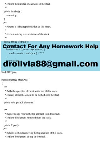 * //return the number of elements in the stack
*/
public int size() {
return top;
}
/**
* Returns a string representation of this stack.
*
* //return a string representation of the stack
*/
public String toString() {
String result = "";
for (int scan = 0; scan < top; scan++) {
result = result + stack[scan] + " ";
}
return result;
}
}
StackADT.java
public interface StackADT
{
/**
* Adds the specified element to the top of this stack.
* //param element element to be pushed onto the stack
*/
public void push(T element);
/**
* Removes and returns the top element from this stack.
* //return the element removed from the stack
*/
public T pop();
/**
* Returns without removing the top element of this stack.
* //return the element on top of the stack
 