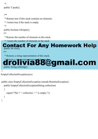 */
public T peek();
/**
* Returns true if this stack contains no elements.
* //return true if the stack is empty
*/
public boolean isEmpty();
/**
* Returns the number of elements in this stack.
* //return the number of elements in the stack
*/
public int size();
/**
* Returns a string representation of this stack.
* //return a string representation of the stack
*/
public String toString();
}
EmptyCollectionException.java
public class EmptyCollectionException extends RuntimeException{
public EmptyCollectionException(String collection)
{
super("The " + collection + " is empty.");
}
}
 