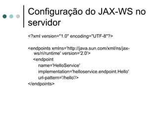 Configuração do JAX-WS no servidor <?xml version="1.0" encoding="UTF-8"?> <endpoints xmlns='http://java.sun.com/xml/ns/jax-ws/ri/runtime' version='2.0'> <endpoint name='HelloService' implementation='helloservice.endpoint.Hello' url-pattern='/hello'/> </endpoints> 