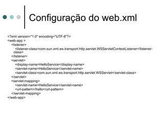 Configuração do web.xml <?xml version="1.0" encoding="UTF-8"?> <web-app > <listener> <listener-class>com.sun.xml.ws.transport.http.servlet.WSServletContextListener</listener-class> </listener> <servlet> <display-name>HelloService</display-name> <servlet-name>HelloService</servlet-name> <servlet-class>com.sun.xml.ws.transport.http.servlet.WSServlet</servlet-class> </servlet> <servlet-mapping> <servlet-name>HelloService</servlet-name> <url-pattern>/hello</url-pattern> </servlet-mapping> </web-app> 