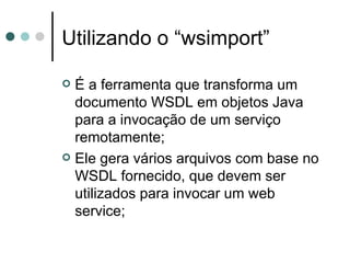 Utilizando o “wsimport” É a ferramenta que transforma um documento WSDL em objetos Java para a invocação de um serviço remotamente; Ele gera vários arquivos com base no WSDL fornecido, que devem ser utilizados para invocar um web service; 