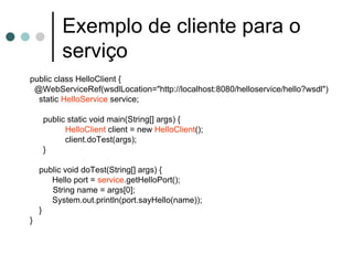Exemplo de cliente para o serviço public class HelloClient { @WebServiceRef(wsdlLocation="http://localhost:8080/helloservice/hello?wsdl") static  HelloService  service; public static void main(String[] args) { HelloClient  client = new  HelloClient (); client.doTest(args); } public void doTest(String[] args) {   Hello port =  service .getHelloPort(); String name = args[0];   System.out.println(port.sayHello(name)); } } 