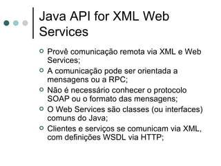Java API for XML Web Services Provê comunicação remota via XML e Web Services; A comunicação pode ser orientada a mensagens ou a RPC; Não é necessário conhecer o protocolo SOAP ou o formato das mensagens; O Web Services são classes (ou interfaces) comuns do Java; Clientes e serviços se comunicam via XML, com definições WSDL via HTTP; 