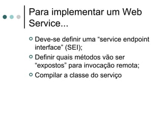 Para implementar um Web Service... Deve-se definir uma “service endpoint interface” (SEI); Definir quais métodos vão ser “expostos” para invocação remota; Compilar a classe do serviço 