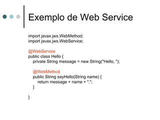 Exemplo de Web Service import javax.jws.WebMethod; import javax.jws.WebService; @WebService public class Hello { private String message = new String("Hello, "); @WebMethod public String sayHello(String name) { return message + name + "."; } } 
