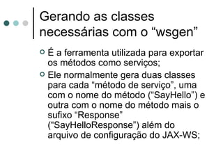 Gerando as classes necessárias com o “wsgen” É a ferramenta utilizada para exportar os métodos como serviços; Ele normalmente gera duas classes para cada “método de serviço”, uma com o nome do método (“SayHello”) e outra com o nome do método mais o sufixo “Response” (“SayHelloResponse”) além do arquivo de configuração do JAX-WS; 