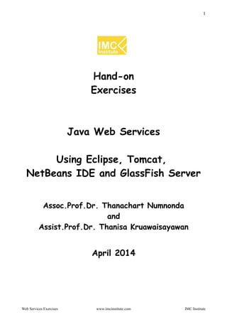 1
Hand-on
Exercises
Java Web Services
Using Eclipse, Tomcat,
NetBeans IDE and GlassFish Server
Assoc.Prof.Dr. Thanachart Numnonda
and
Assist.Prof.Dr. Thanisa Kruawaisayawan
April 2014
Web Services Exercises www.imcinstitute.com IMC Institute
 
