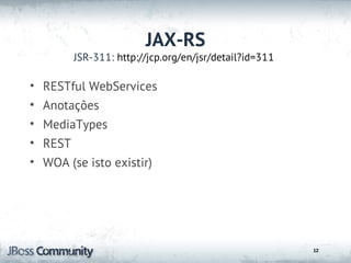 JAX-RS
        JSR-311: http://jcp.org/en/jsr/detail?id=311

• RESTful WebServices
• Anotações
• MediaTypes
• REST
• WOA (se isto existir)




                                                       12
 