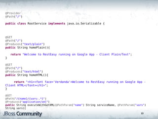 @Provider
@Path("/")

public class RootService implements java.io.Serializable {



@GET
@Path("/")
@Produces("text/plain")
public String homePlain(){

    return "Welcome to RestEasy running on Google App - Client Plain/Text";
}

@GET
@Path("/")
@Produces("text/html")
public String homeHTML(){

     return "<h1><font face='Verdanda'>Welcome to RestEasy running on Google App -
Client HTML</font></h1>";
}

@GET
@Path("/{name}/{vars:.*}")
@Produces("application/xml")
public String executeWithGetXML(@PathParam("name") String serviceName, @PathParam("vars")
String vars){
                                                                                     13
 