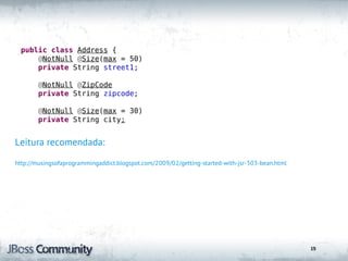 public class Address {
      @NotNull @Size(max = 50)
      private String street1;

        @NotNull @ZipCode
        private String zipcode;

        @NotNull @Size(max = 30)
        private String city;


Leitura recomendada:

http://musingsofaprogrammingaddict.blogspot.com/2009/02/getting-started-with-jsr-303-bean.html




                                                                                                 15
 
