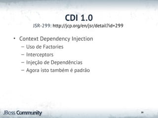 CDI 1.0
        JSR-299: http://jcp.org/en/jsr/detail?id=299

• Context Dependency Injection
  –   Uso de Factories
  –   Interceptors
  –   Injeção de Dependências
  –   Agora isto também é padrão




                                                       16
 