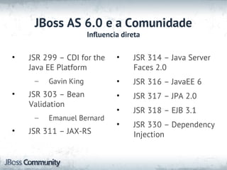 JBoss AS 6.0 e a Comunidade
                      Influencia direta


•   JSR 299 – CDI for the      •    JSR 314 – Java Server
    Java EE Platform                Faces 2.0
     –   Gavin King            •    JSR 316 – JavaEE 6
•   JSR 303 – Bean             •    JSR 317 – JPA 2.0
    Validation
                               •    JSR 318 – EJB 3.1
     –   Emanuel Bernard
                               •    JSR 330 – Dependency
•   JSR 311 – JAX-RS                Injection
 