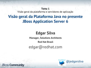 Tema 1
     Visão geral da plataforma e servidores de aplicação

Visão geral da Plataforma Java no presente
        JBoss Application Server 6

                     Edgar Silva
               Manager, Solutions Architects
                       Red Hat Brasil

               edgar@redhat.com


                                                 @jedgarsilva
 