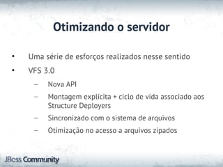 Otimizando o servidor

•   Uma série de esforços realizados nesse sentido
•   VFS 3.0
     –   Nova API
     –   Montagem explícita + ciclo de vida associado aos
         Structure Deployers
     –   Sincronizado com o sistema de arquivos
     –   Otimização no acesso a arquivos zipados
 