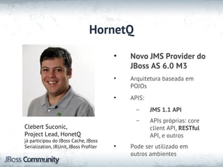 HornetQ
                                        •   Novo JMS Provider do
                                            JBoss AS 6.0 M3
                                        •   Arquitetura baseada em
                                            POJOs
                                        •   APIS:
                                              –     JMS 1.1 API
                                              –     APIs próprias: core
Clebert Suconic,                                    client API, RESTful
Project Lead, HonetQ                                API, e outros
já participou do JBoss Cache, JBoss
Serialization, JRUnit, JBoss Profiler   •   Pode ser utilizado em
                                            outros ambientes
 