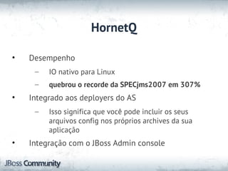 HornetQ

•   Desempenho
     –   IO nativo para Linux
     –   quebrou o recorde da SPECjms2007 em 307%
•   Integrado aos deployers do AS
     –   Isso significa que você pode incluir os seus
         arquivos config nos próprios archives da sua
         aplicação
•   Integração com o JBoss Admin console
 