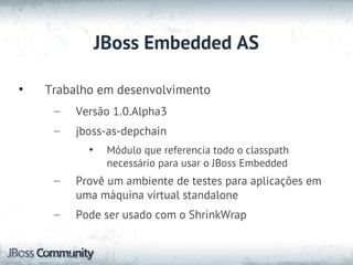 JBoss Embedded AS

•   Trabalho em desenvolvimento
     –   Versão 1.0.Alpha3
     –   jboss-as-depchain
           •    Módulo que referencia todo o classpath
                necessário para usar o JBoss Embedded
     –   Provê um ambiente de testes para aplicações em
         uma máquina virtual standalone
     –   Pode ser usado com o ShrinkWrap
 
