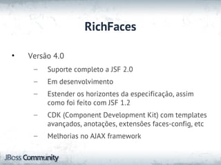 RichFaces

•   Versão 4.0
     –   Suporte completo a JSF 2.0
     –   Em desenvolvimento
     –   Estender os horizontes da especificação, assim
         como foi feito com JSF 1.2
     –   CDK (Component Development Kit) com templates
         avançados, anotações, extensões faces-config, etc
     –   Melhorias no AJAX framework
 