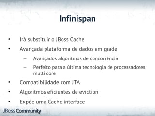 Infinispan

•   Irá substituir o JBoss Cache
•   Avançada plataforma de dados em grade
     –   Avançados algoritmos de concorrência
     –   Perfeito para a última tecnologia de processadores
         multi core
•   Compatibilidade com JTA
•   Algoritmos eficientes de eviction
•   Expõe uma Cache interface
 