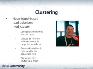 Clustering
•   Novo httpd-based
    load balancer:
    mod_cluster
     –   Configuração dinâmica
         dos nós httpd
     –   Cálculo do fator do
         balanceamento de
         carga dos servidores
     –   Granularidade fina do
         ciclo de vida das
         aplicações web
     –   Distinção entre
         shutdown e crash
 