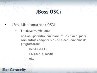 JBoss OSGi

•   JBoss Microcontainer + OSGi
     –   Em desenvolvimento
     –   Ao final, permitirá que bundles se comuniquem
         com outros componentes de outros modelos de
         programação:
           •   Bundle -> EJB
           •   MC bean -> bundle
           •   etc.
 