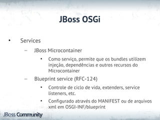JBoss OSGi

•   Services
     –   JBoss Microcontainer
           •   Como serviço, permite que os bundles utilizem
               injeção, dependências e outros recursos do
               Microcontainer
     –   Blueprint service (RFC-124)
           •   Controle de ciclo de vida, extenders, service
               listeners, etc.
           •   Configurado através do MANIFEST ou de arquivos
               xml em OSGI-INF/blueprint
 