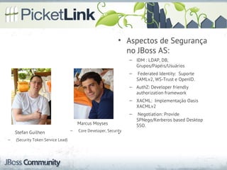 • Aspectos de Segurança
                                                                no JBoss AS:
                                                                   – IDM : LDAP, DB,
                                                                     Grupos/Papéis/Usuários
                                                                   –    Federated Identity: Suporte
                                                                       SAMLv2, WS-Trust e OpenID.
                                                                   – AuthZ: Developer friendly
                                                                     authorization framework
                                                                   – XACML: Implementação Oasis
                                                                     XACMLv2
                                                                   –    Negotiation: Provide
                                                                       SPNego/Kerberos based Desktop
                                        Marcus Moyses                  SSO.
    Stefan Guilhen                  –   Core Developer, Security
                                                              •
–   (Security Token Service Lead)
 