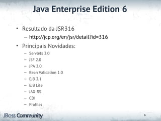 Java Enterprise Edition 6

• Resultado da JSR316
   – http://jcp.org/en/jsr/detail?id=316
• Principais Novidades:
   – Servlets 3.0
   – JSF 2.0
   – JPA 2.0
   – Bean Validation 1.0
   – EJB 3.1
   – EJB Lite
   – JAX-RS
   – CDI
   – Profiles

                                           5
 