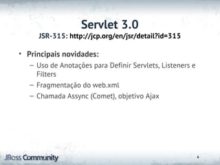 Servlet 3.0
     JSR-315: http://jcp.org/en/jsr/detail?id=315

• Principais novidades:
   – Uso de Anotações para Definir Servlets, Listeners e
     Filters
   – Fragmentação do web.xml
   – Chamada Assync (Comet), objetivo Ajax




                                                           6
 